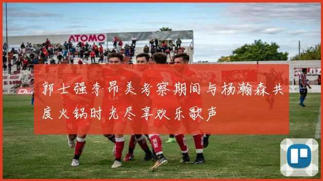 郭士强李昂美考察期间与杨瀚森共度火锅时光尽享欢乐歌声