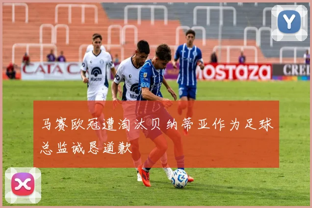 马赛欧冠遭淘汰贝纳蒂亚作为足球总监诚恳道歉
