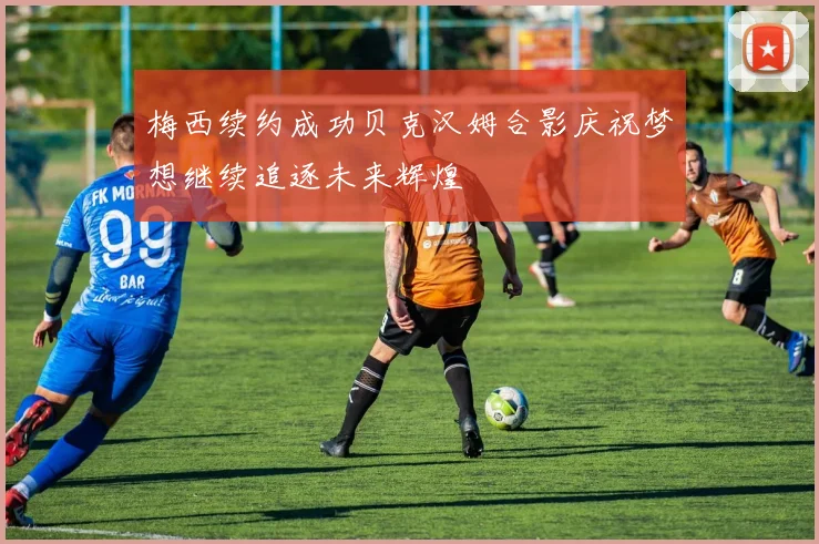 梅西续约成功贝克汉姆合影庆祝梦想继续追逐未来辉煌