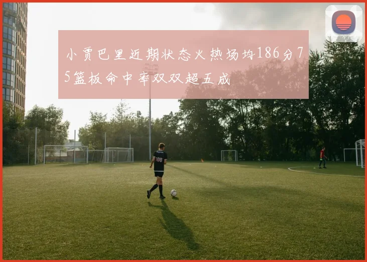 小贾巴里近期状态火热场均186分75篮板命中率双双超五成