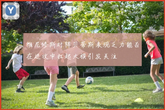 维尼修斯对阵贝蒂斯表现乏力能否在进攻中扛起大旗引发关注
