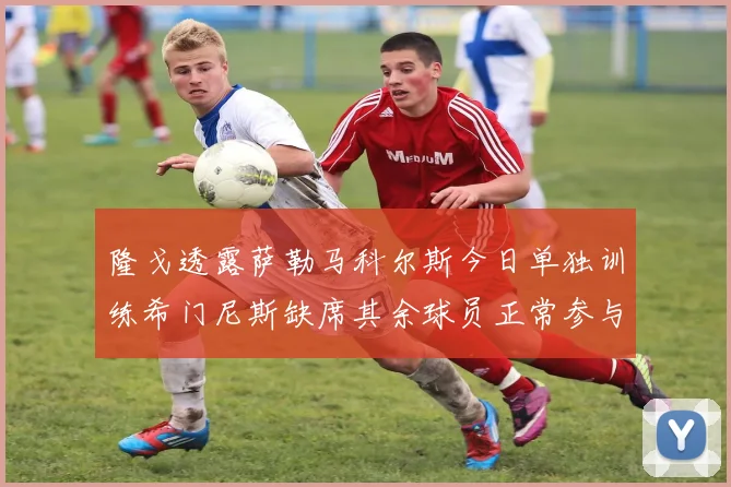 隆戈透露萨勒马科尔斯今日单独训练希门尼斯缺席其余球员正常参与训练
