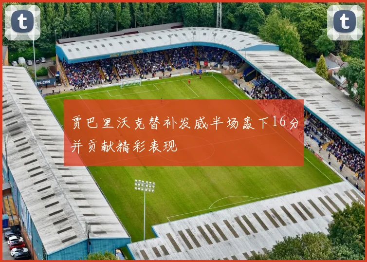 贾巴里沃克替补发威半场轰下16分并贡献精彩表现