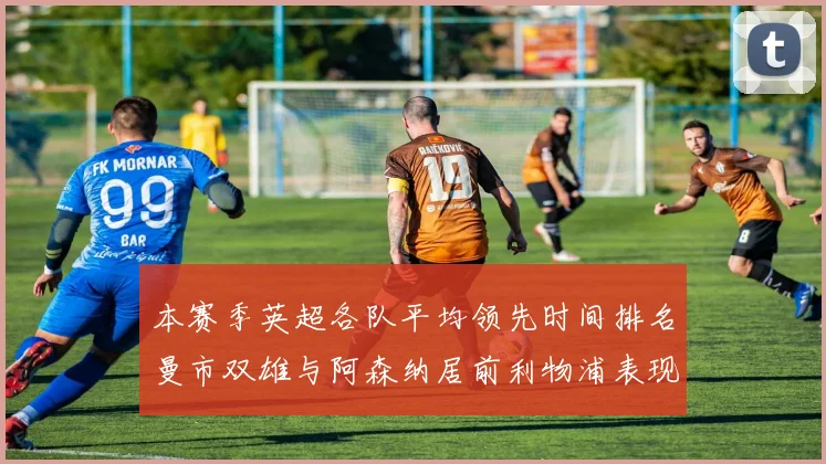 本赛季英超各队平均领先时间排名曼市双雄与阿森纳居前利物浦表现稍逊