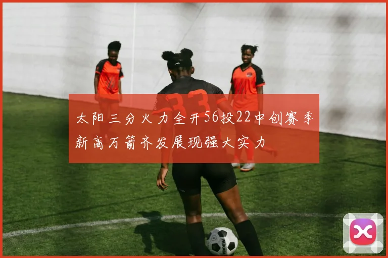 太阳三分火力全开56投22中创赛季新高万箭齐发展现强大实力