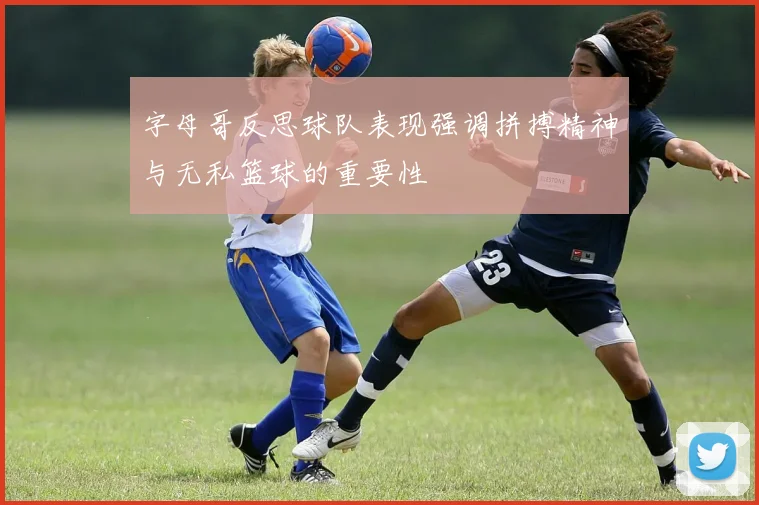字母哥反思球队表现强调拼搏精神与无私篮球的重要性