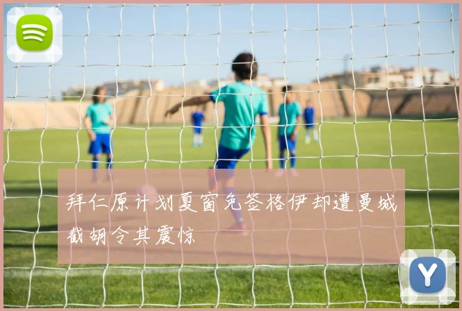 拜仁原计划夏窗免签格伊却遭曼城截胡令其震惊