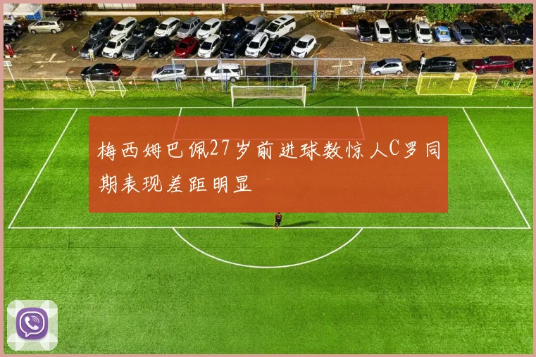 梅西姆巴佩27岁前进球数惊人C罗同期表现差距明显