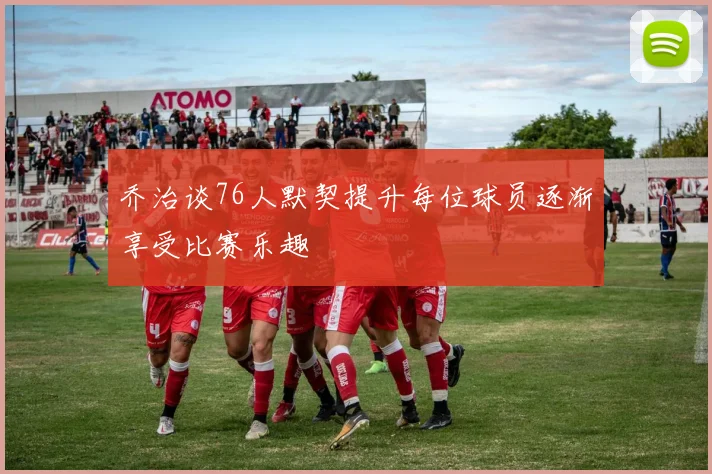 乔治谈76人默契提升每位球员逐渐享受比赛乐趣