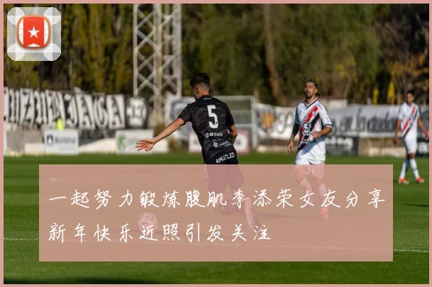 一起努力锻炼腹肌李添荣女友分享新年快乐近照引发关注