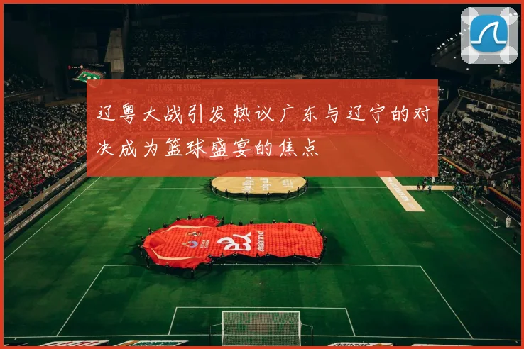 辽粤大战引发热议广东与辽宁的对决成为篮球盛宴的焦点