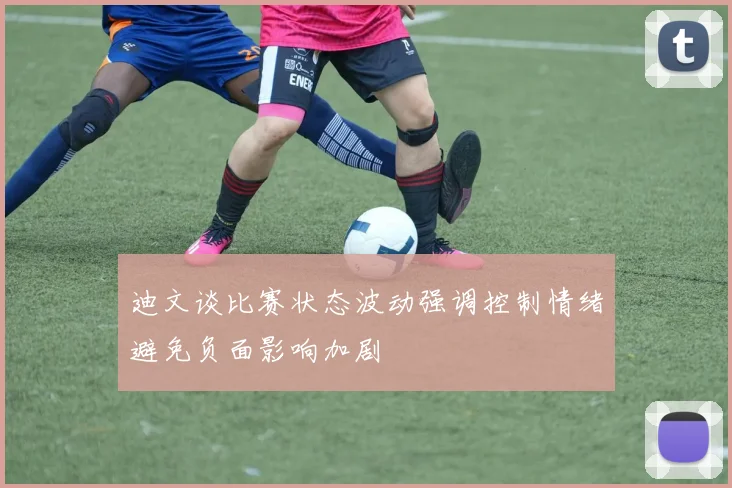 迪文谈比赛状态波动强调控制情绪避免负面影响加剧