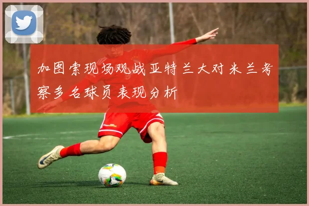 加图索现场观战亚特兰大对米兰考察多名球员表现分析