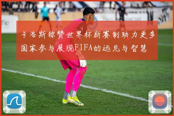 卡洛斯称赞世界杯新赛制助力更多国家参与展现FIFA的远见与智慧