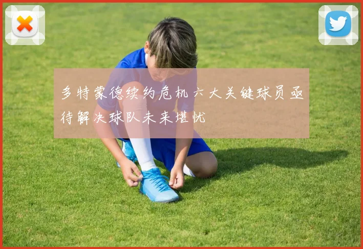 多特蒙德续约危机六大关键球员亟待解决球队未来堪忧