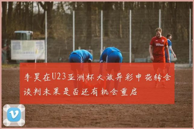 李昊在U23亚洲杯大放异彩申花转会谈判未果是否还有机会重启