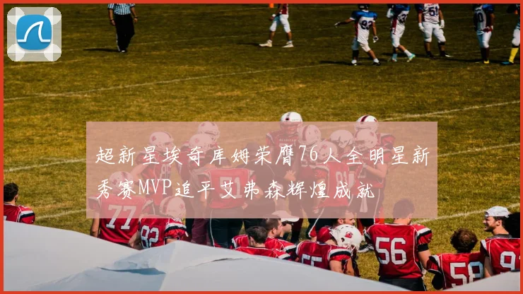 超新星埃奇库姆荣膺76人全明星新秀赛MVP追平艾弗森辉煌成就