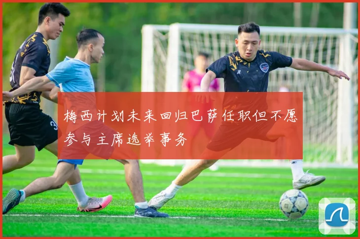 梅西计划未来回归巴萨任职但不愿参与主席选举事务