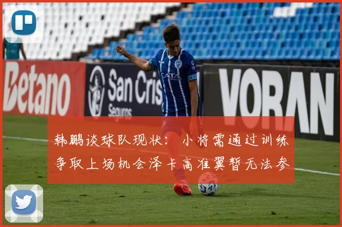 韩鹏谈球队现状：小将需通过训练争取上场机会泽卡高准翼暂无法参赛