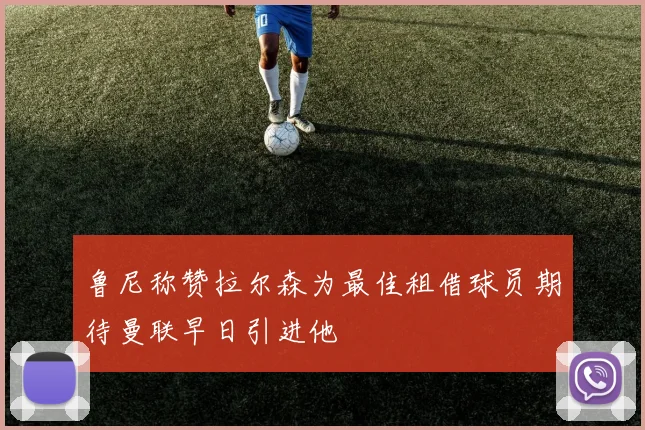 鲁尼称赞拉尔森为最佳租借球员期待曼联早日引进他