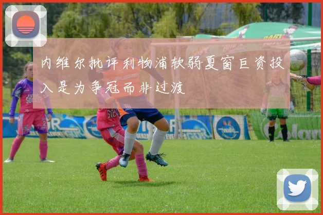 内维尔批评利物浦软弱夏窗巨资投入是为争冠而非过渡