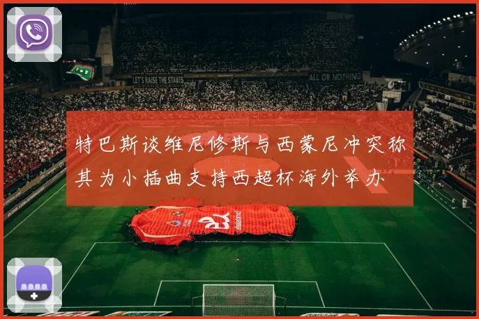 特巴斯谈维尼修斯与西蒙尼冲突称其为小插曲支持西超杯海外举办