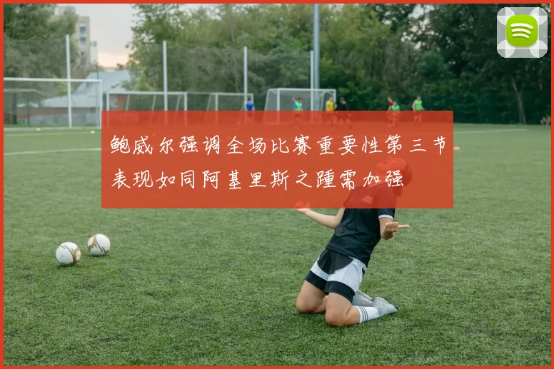 鲍威尔强调全场比赛重要性第三节表现如同阿基里斯之踵需加强