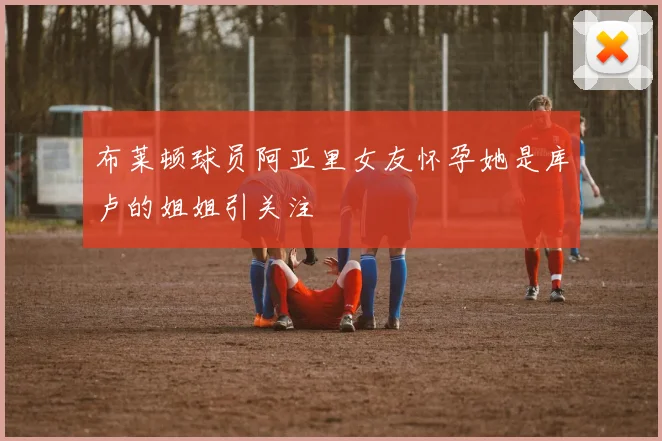 布莱顿球员阿亚里女友怀孕她是库卢的姐姐引关注
