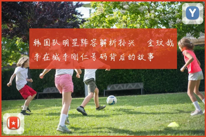 韩国队明星阵容解析孙兴慜金玟哉李在城李刚仁号码背后的故事