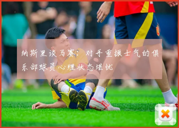纳斯里谈马赛：对手重振士气的俱乐部球员心理状态堪忧
