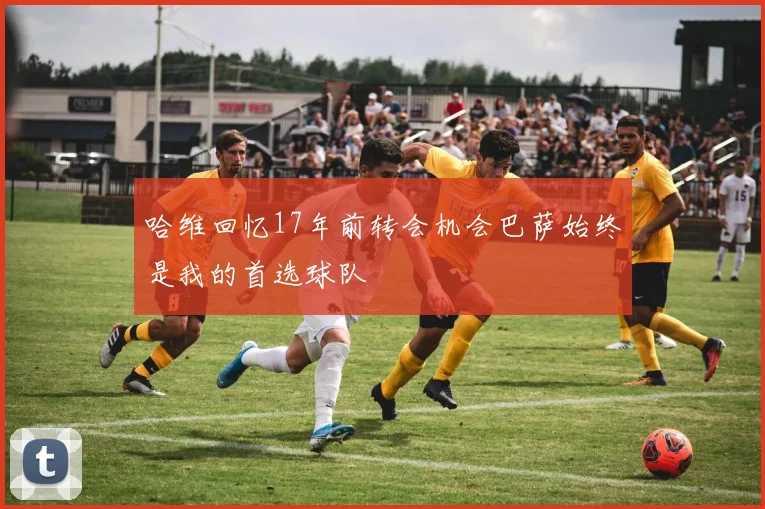 哈维回忆17年前转会机会巴萨始终是我的首选球队