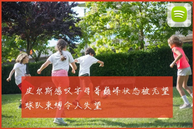 皮尔斯感叹字母哥巅峰状态被无望球队束缚令人失望