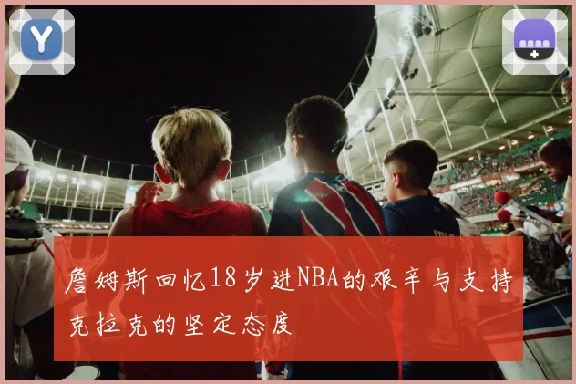 詹姆斯回忆18岁进NBA的艰辛与支持克拉克的坚定态度