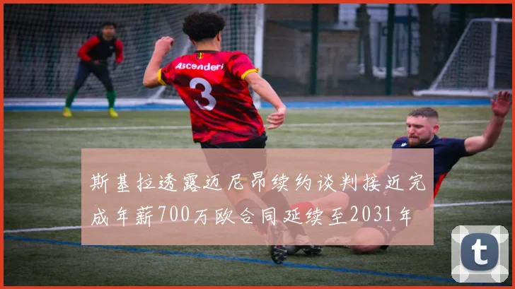 斯基拉透露迈尼昂续约谈判接近完成年薪700万欧合同延续至2031年