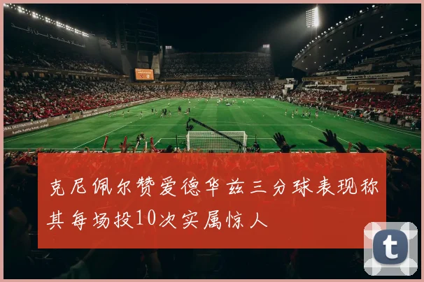克尼佩尔赞爱德华兹三分球表现称其每场投10次实属惊人