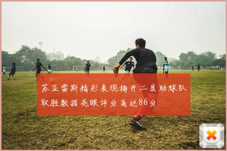 苏亚雷斯精彩表现梅开二度助球队取胜数据亮眼评分高达86分