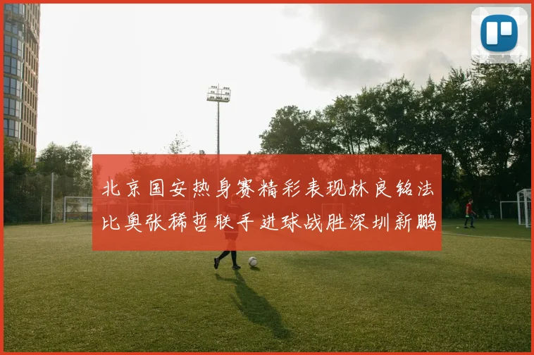 北京国安热身赛精彩表现林良铭法比奥张稀哲联手进球战胜深圳新鹏城