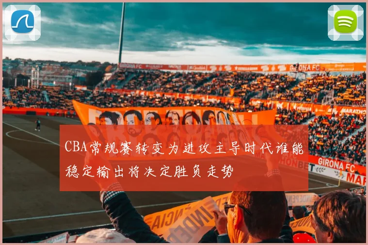 CBA常规赛转变为进攻主导时代谁能稳定输出将决定胜负走势