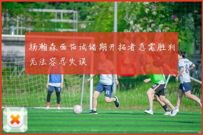 杨瀚森面临试错期开拓者急需胜利无法容忍失误