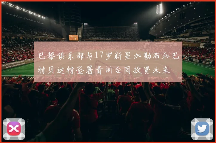 巴黎俱乐部与17岁新星加勒布和巴特贝达特签署青训合同投资未来