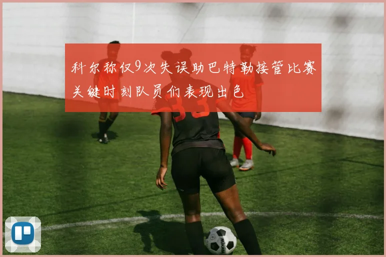 科尔称仅9次失误助巴特勒接管比赛关键时刻队员们表现出色