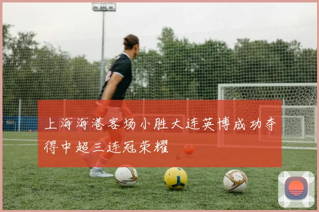 上海海港客场小胜大连英博成功夺得中超三连冠荣耀