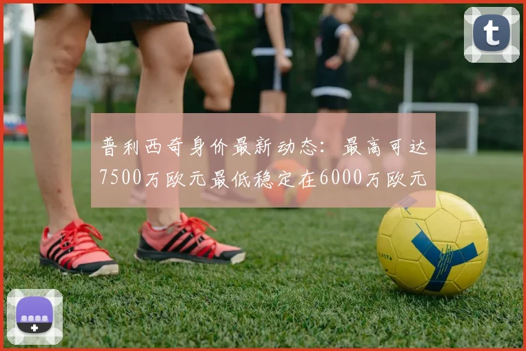 普利西奇身价最新动态：最高可达7500万欧元最低稳定在6000万欧元