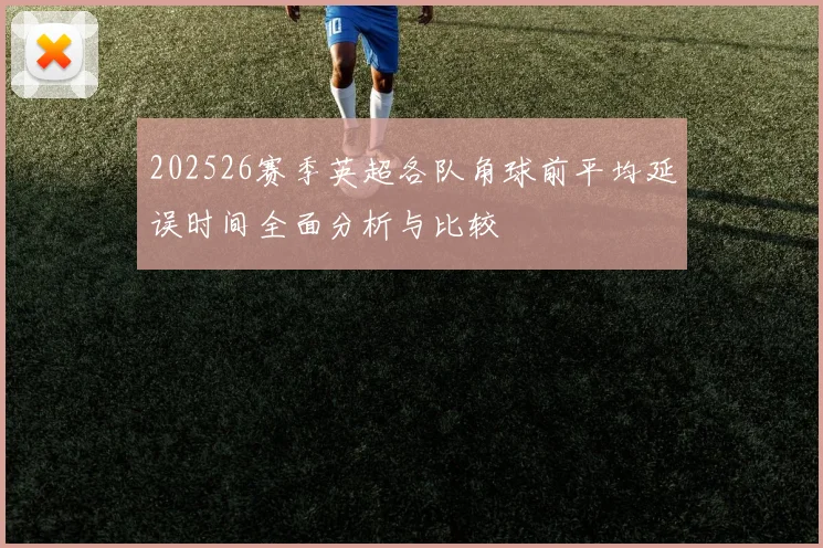 202526赛季英超各队角球前平均延误时间全面分析与比较