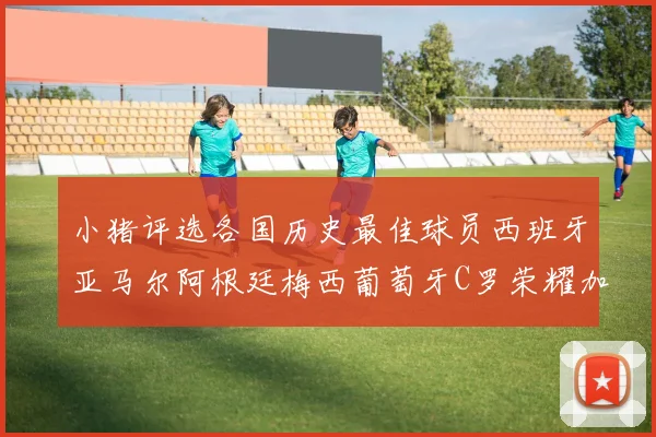 小猪评选各国历史最佳球员西班牙亚马尔阿根廷梅西葡萄牙C罗荣耀加冕