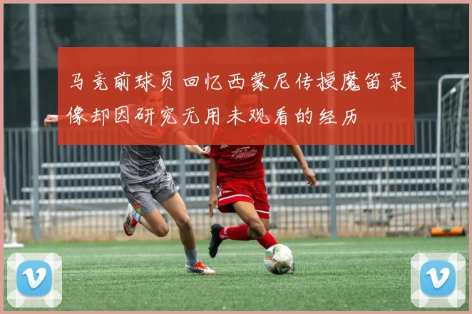 马竞前球员回忆西蒙尼传授魔笛录像却因研究无用未观看的经历