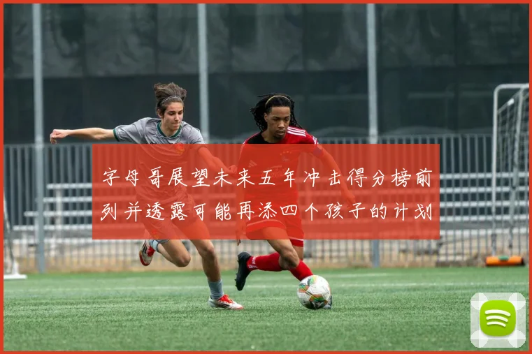 字母哥展望未来五年冲击得分榜前列并透露可能再添四个孩子的计划