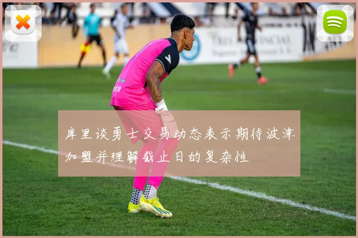 库里谈勇士交易动态表示期待波津加盟并理解截止日的复杂性