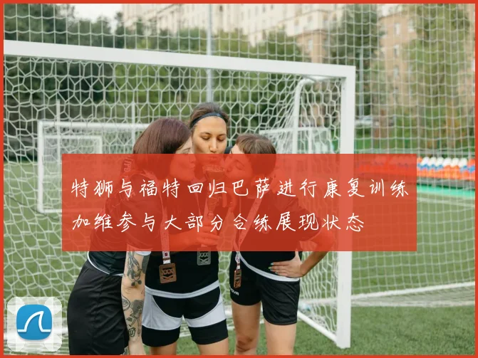 特狮与福特回归巴萨进行康复训练加维参与大部分合练展现状态