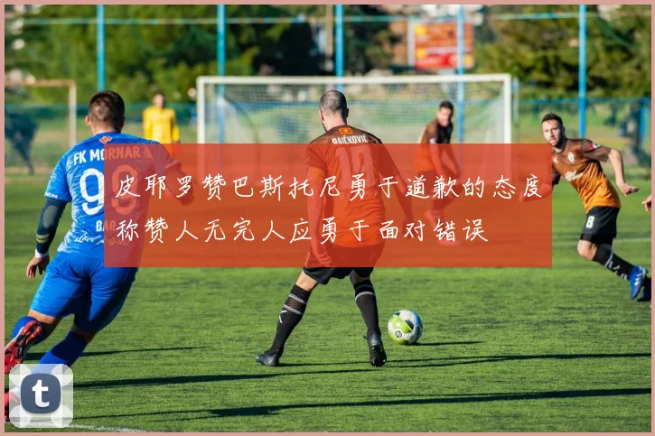 皮耶罗赞巴斯托尼勇于道歉的态度称赞人无完人应勇于面对错误